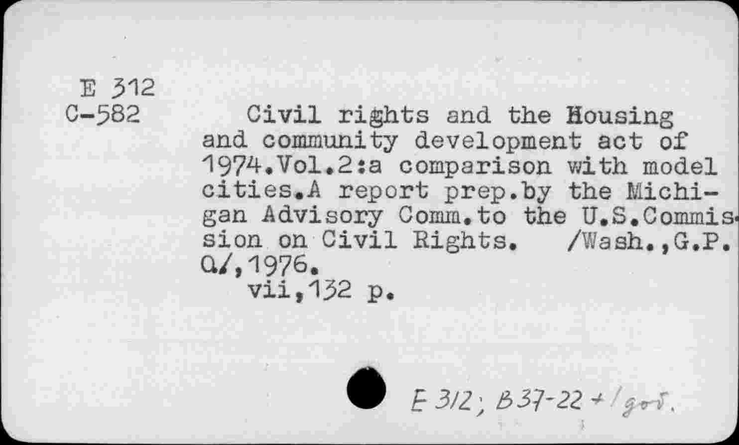 ﻿E 512 0-582
Civil rights and the Housing and community development act of 1974.Vol.2:a comparison with model cities.A report prep.by the Michigan Advisory Comm.to the U.S.Commis sion on Civil Rights. /Wash.,G.P. Q/,1976.
vii,152 p.